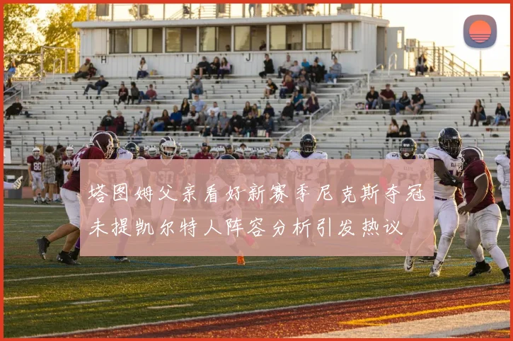 塔图姆父亲看好新赛季尼克斯夺冠未提凯尔特人阵容分析引发热议