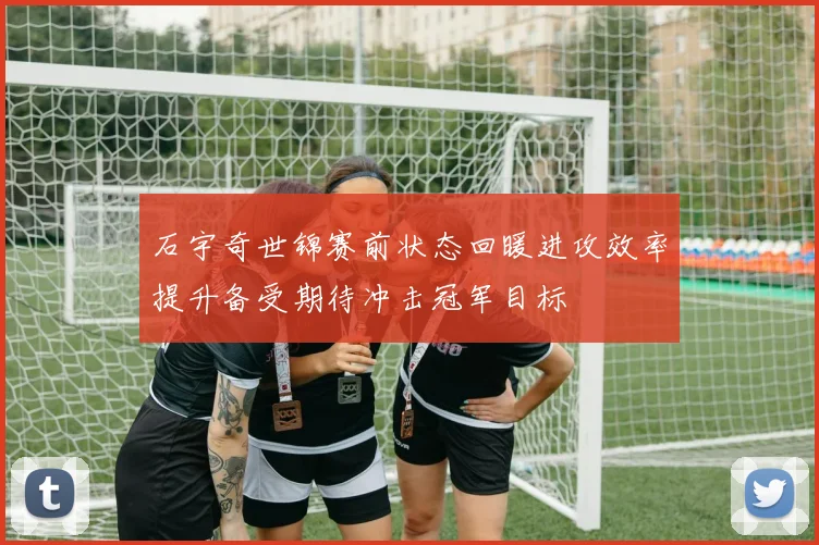 石宇奇世锦赛前状态回暖进攻效率提升备受期待冲击冠军目标
