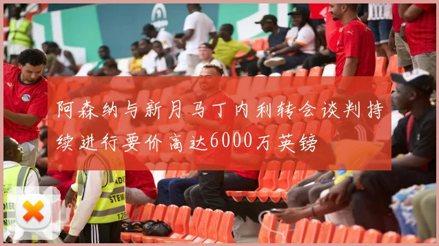 阿森纳与新月马丁内利转会谈判持续进行要价高达6000万英镑