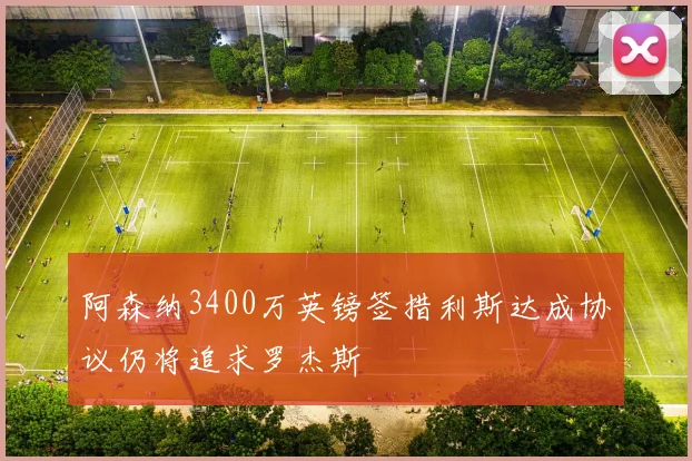 阿森纳3400万英镑签措利斯达成协议仍将追求罗杰斯