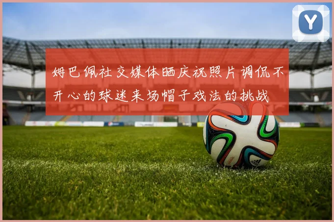 姆巴佩社交媒体晒庆祝照片调侃不开心的球迷来场帽子戏法的挑战