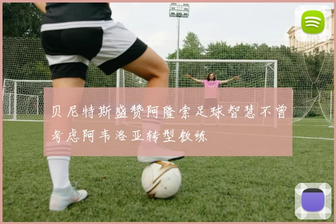 贝尼特斯盛赞阿隆索足球智慧不曾考虑阿韦洛亚转型教练