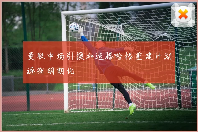 曼联中场引援加速滕哈格重建计划逐渐明朗化