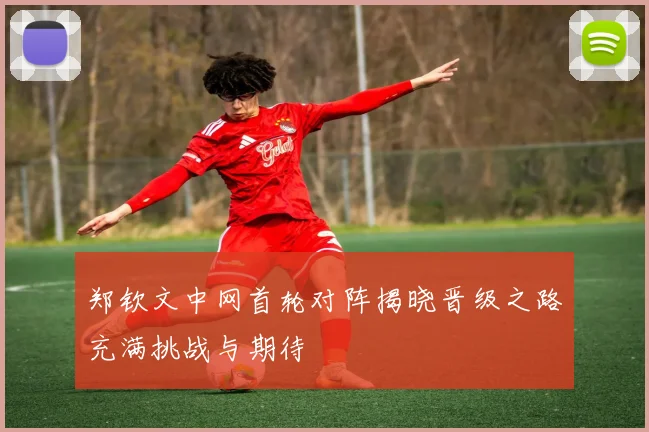 郑钦文中网首轮对阵揭晓晋级之路充满挑战与期待