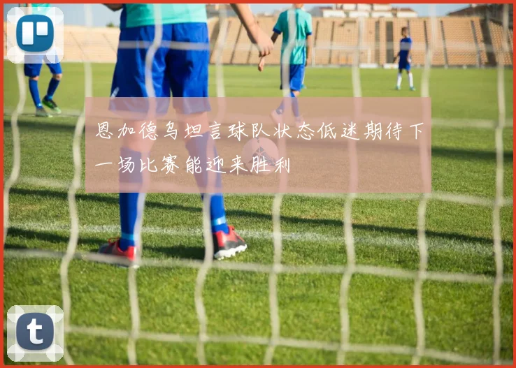 恩加德乌坦言球队状态低迷期待下一场比赛能迎来胜利